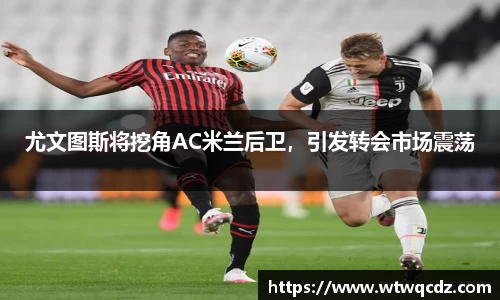尤文图斯将挖角AC米兰后卫，引发转会市场震荡